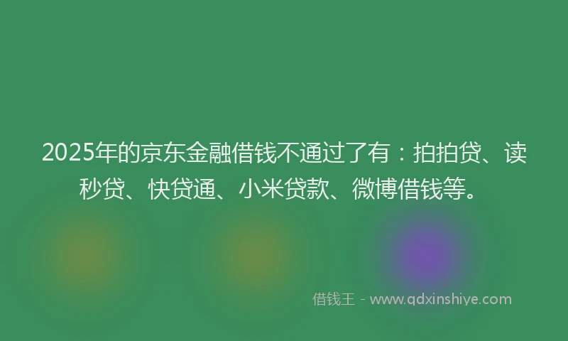 2025年的京东金融借钱不通过了有：拍拍贷、读秒贷、快贷通、小米贷款、微博借钱等。