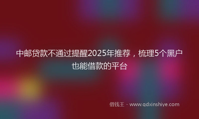 中邮贷款不通过提醒2025年推荐，梳理5个黑户也能借款的平台