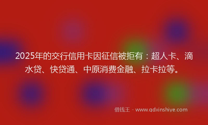 2025年的交行信用卡因征信被拒有：超人卡、滴水贷、快贷通、中原消费金融、拉卡拉等。