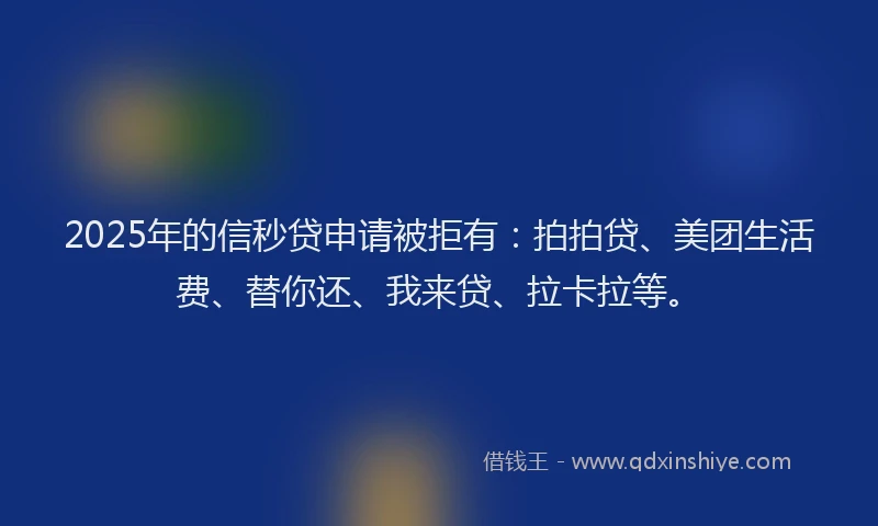 2025年的信秒贷申请被拒有：拍拍贷、美团生活费、替你还、我来贷、拉卡拉等。