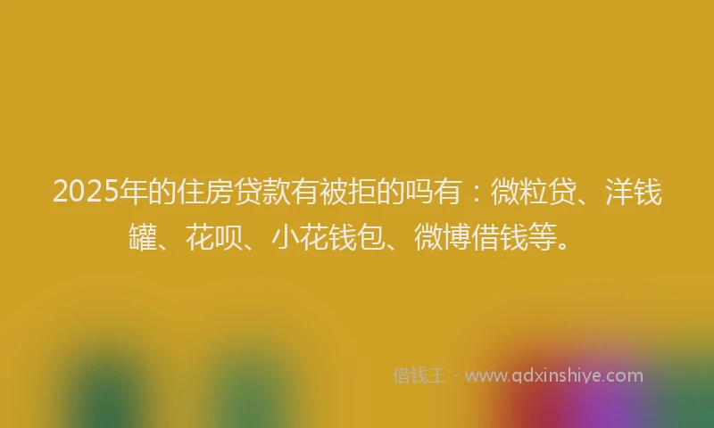 2025年的住房贷款有被拒的吗有：微粒贷、洋钱罐、花呗、小花钱包、微博借钱等。
