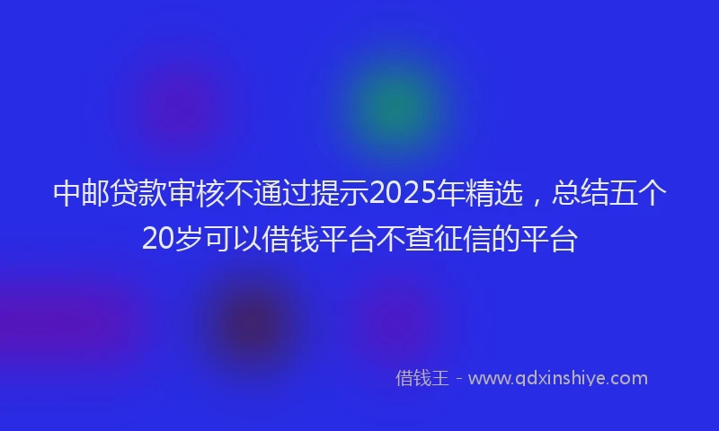 中邮贷款审核不通过提示2025年精选，总结五个20岁可以借钱平台不查征信的平台