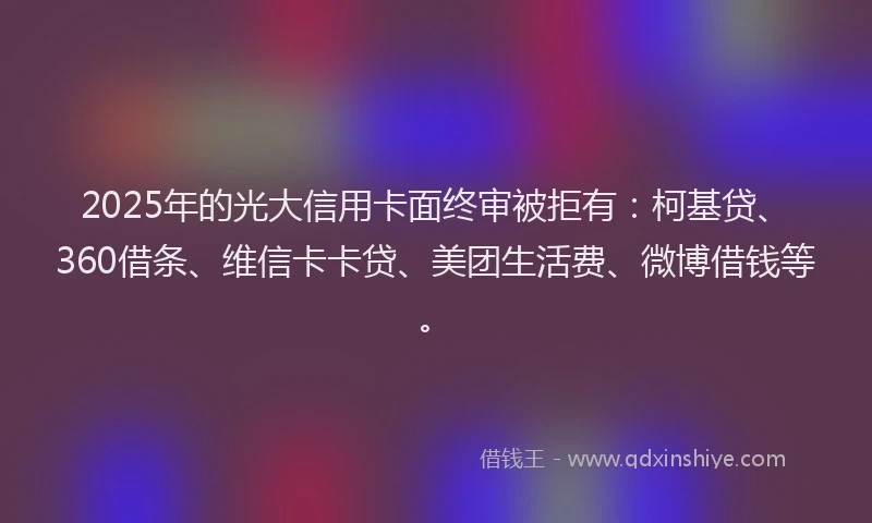 2025年的光大信用卡面终审被拒有：柯基贷、360借条、维信卡卡贷、美团生活费、微博借钱等。