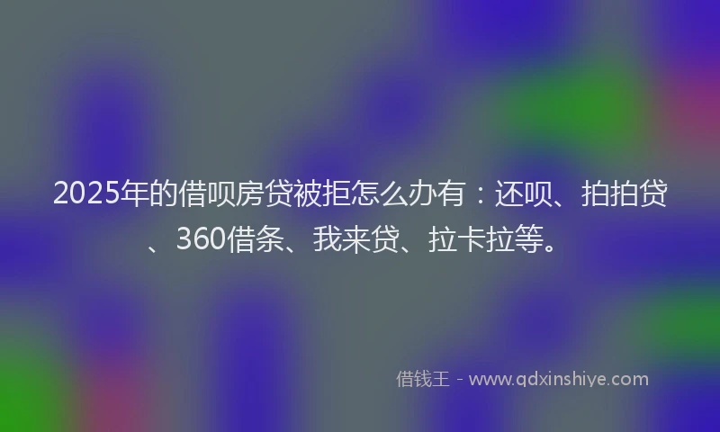 2025年的借呗房贷被拒怎么办有：还呗、拍拍贷、360借条、我来贷、拉卡拉等。