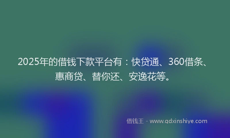 2025年的借钱下款平台有：快贷通、360借条、惠商贷、替你还、安逸花等。