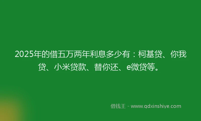2025年的借五万两年利息多少有：柯基贷、你我贷、小米贷款、替你还、e微贷等。