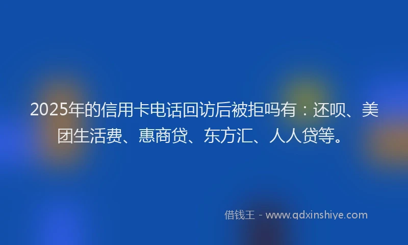 2025年的信用卡电话回访后被拒吗有：还呗、美团生活费、惠商贷、东方汇、人人贷等。