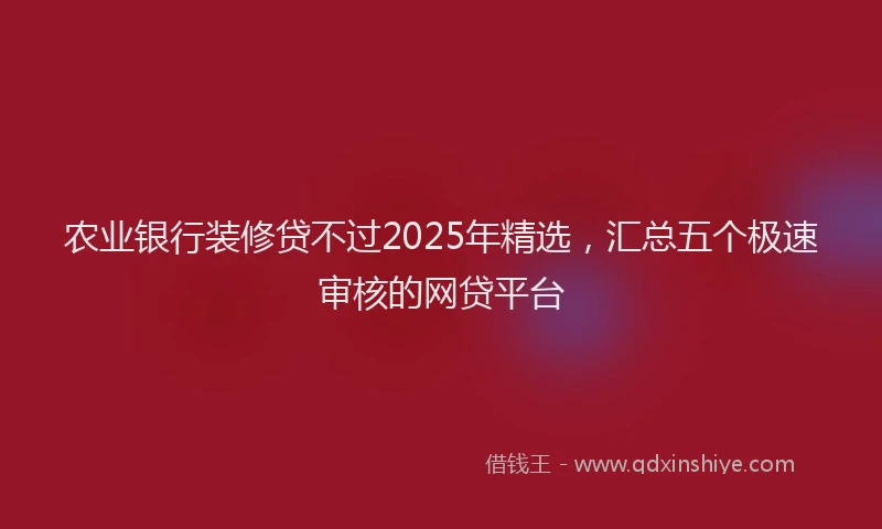 农业银行装修贷不过2025年精选，汇总五个极速审核的网贷平台