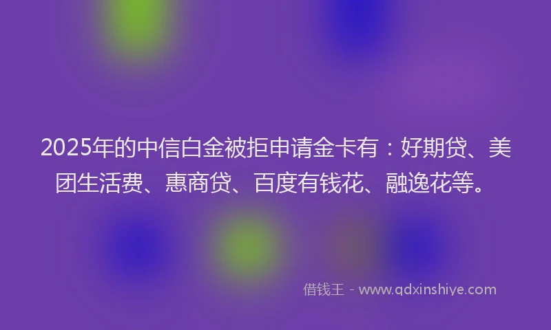 2025年的中信白金被拒申请金卡有：好期贷、美团生活费、惠商贷、百度有钱花、融逸花等。