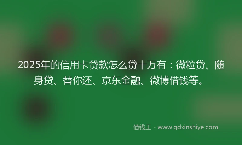 2025年的信用卡贷款怎么贷十万有：微粒贷、随身贷、替你还、京东金融、微博借钱等。