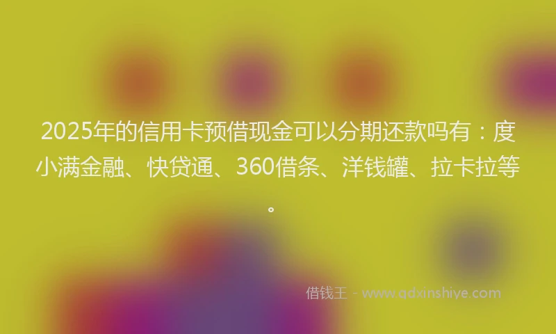 2025年的信用卡预借现金可以分期还款吗有：度小满金融、快贷通、360借条、洋钱罐、拉卡拉等。