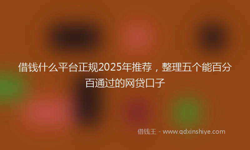 借钱什么平台正规2025年推荐，整理五个能百分百通过的网贷口子
