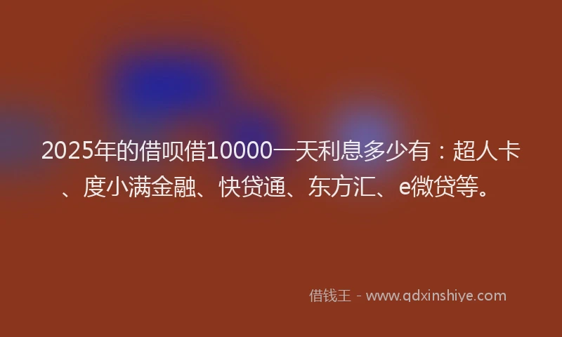 2025年的借呗借10000一天利息多少有：超人卡、度小满金融、快贷通、东方汇、e微贷等。