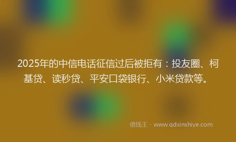 2025年的中信电话征信过后被拒有：投友圈、柯基贷、读秒贷、平安口袋银行、小米贷款等。