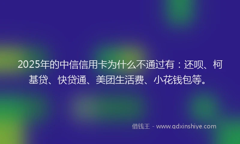 2025年的中信信用卡为什么不通过有：还呗、柯基贷、快贷通、美团生活费、小花钱包等。