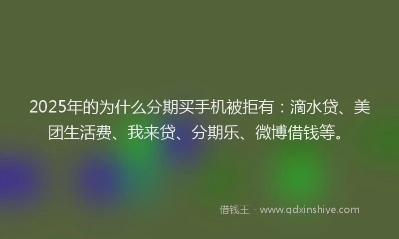 2025年的为什么分期买手机被拒有：滴水贷、美团生活费、我来贷、分期乐、微博借钱等。