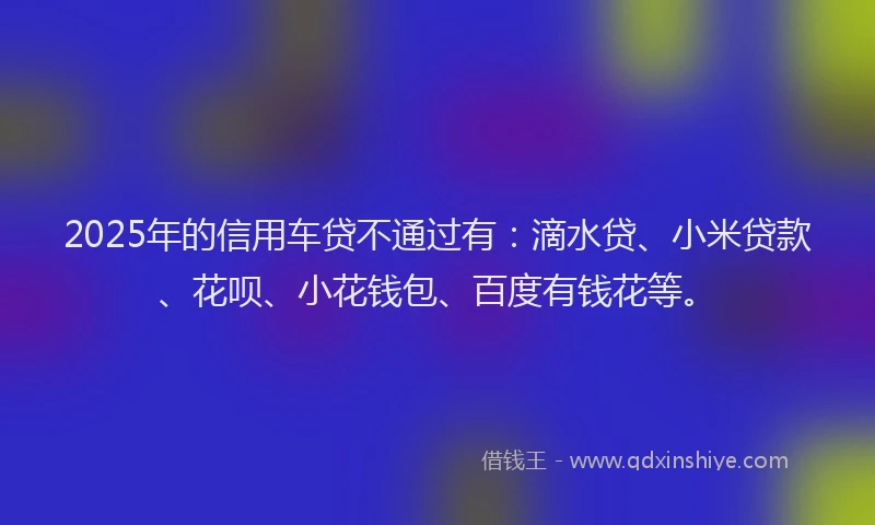 2025年的信用车贷不通过有：滴水贷、小米贷款、花呗、小花钱包、百度有钱花等。
