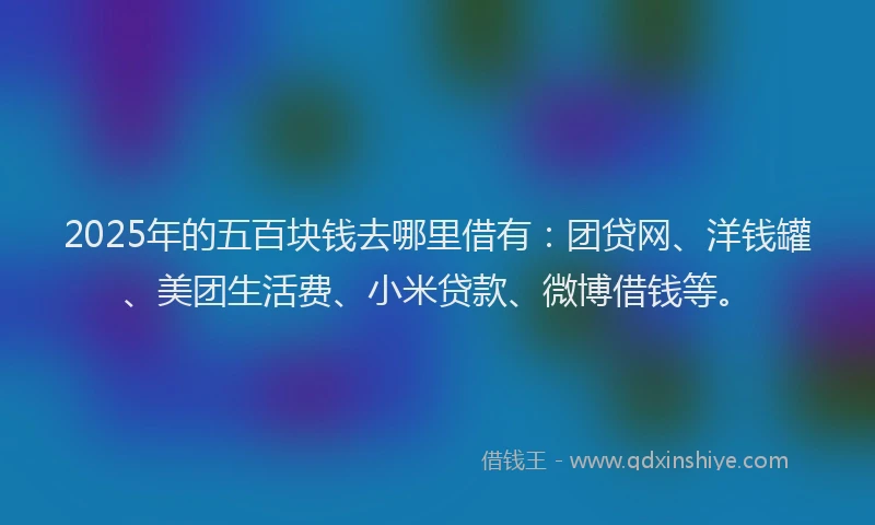 2025年的五百块钱去哪里借有：团贷网、洋钱罐、美团生活费、小米贷款、微博借钱等。