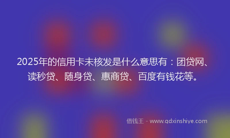 2025年的信用卡未核发是什么意思有：团贷网、读秒贷、随身贷、惠商贷、百度有钱花等。