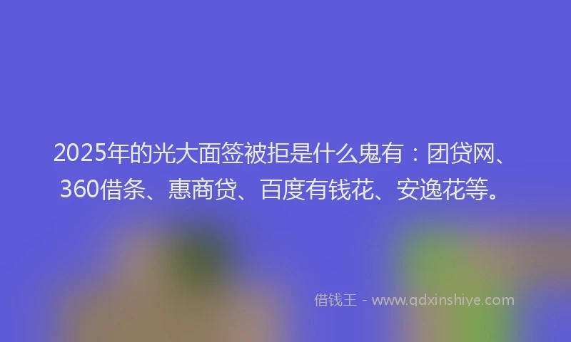 2025年的光大面签被拒是什么鬼有：团贷网、360借条、惠商贷、百度有钱花、安逸花等。