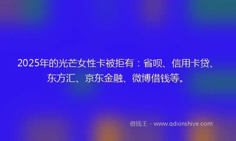 2025年的光芒女性卡被拒有：省呗、信用卡贷、东方汇、京东金融、微博借钱等。