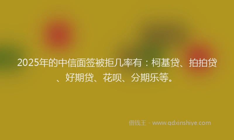 2025年的中信面签被拒几率有：柯基贷、拍拍贷、好期贷、花呗、分期乐等。