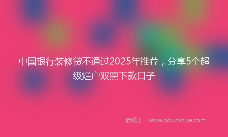 中国银行装修贷不通过2025年推荐，分享5个超级烂户双黑下款口子