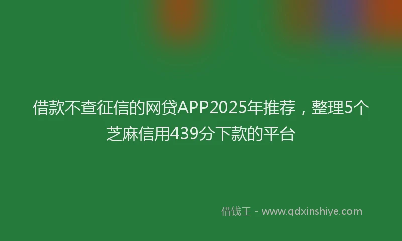 借款不查征信的网贷APP2025年推荐，整理5个芝麻信用439分下款的平台
