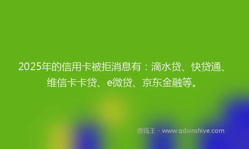 2025年的信用卡被拒消息有：滴水贷、快贷通、维信卡卡贷、e微贷、京东金融等。