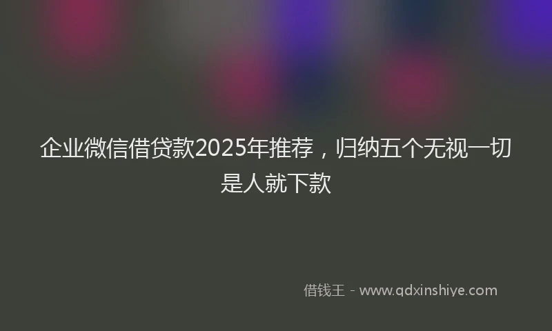 企业微信借贷款2025年推荐，归纳五个无视一切是人就下款