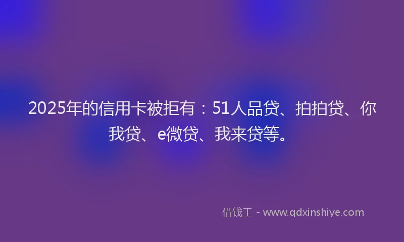 2025年的信用卡被拒有：51人品贷、拍拍贷、你我贷、e微贷、我来贷等。