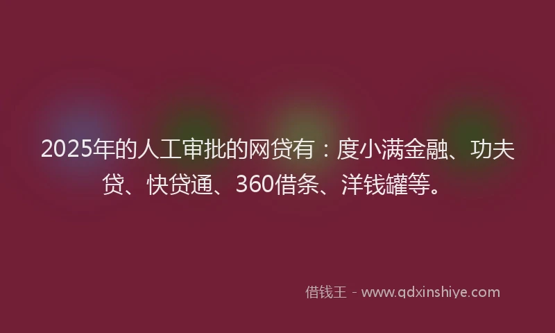 2025年的人工审批的网贷有：度小满金融、功夫贷、快贷通、360借条、洋钱罐等。