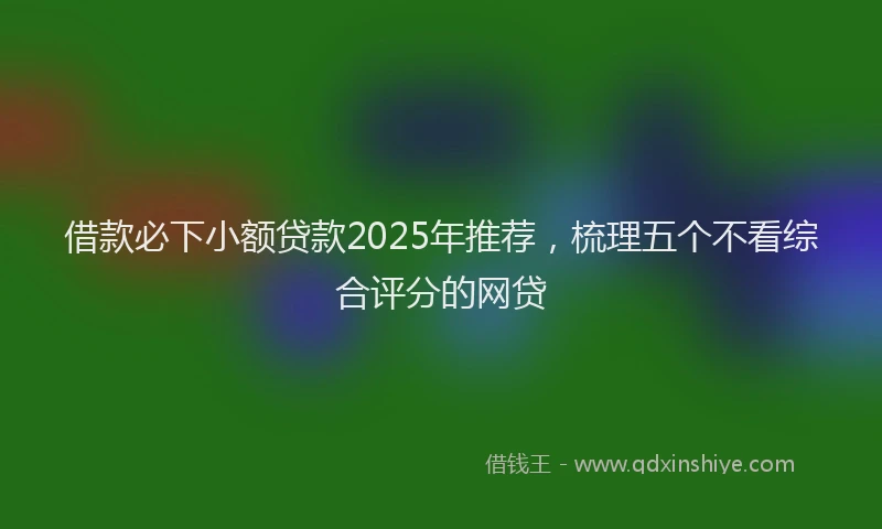 借款必下小额贷款2025年推荐，梳理五个不看综合评分的网贷
