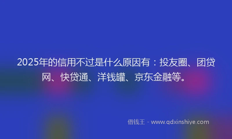 2025年的信用不过是什么原因有：投友圈、团贷网、快贷通、洋钱罐、京东金融等。