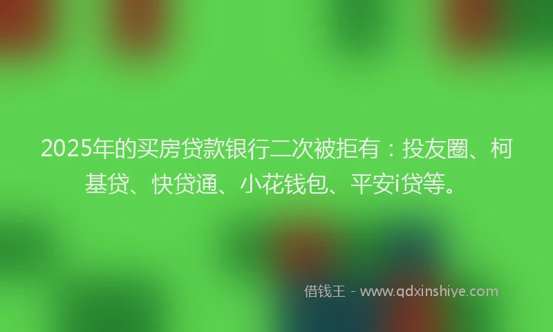 2025年的买房贷款银行二次被拒有：投友圈、柯基贷、快贷通、小花钱包、平安i贷等。