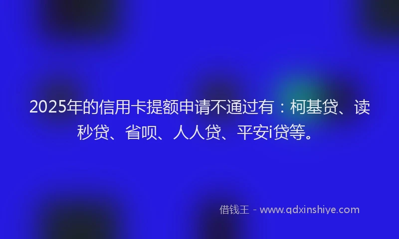 2025年的信用卡提额申请不通过有：柯基贷、读秒贷、省呗、人人贷、平安i贷等。