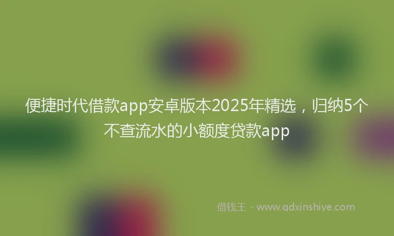 便捷时代借款app安卓版本2025年精选，归纳5个不查流水的小额度贷款app