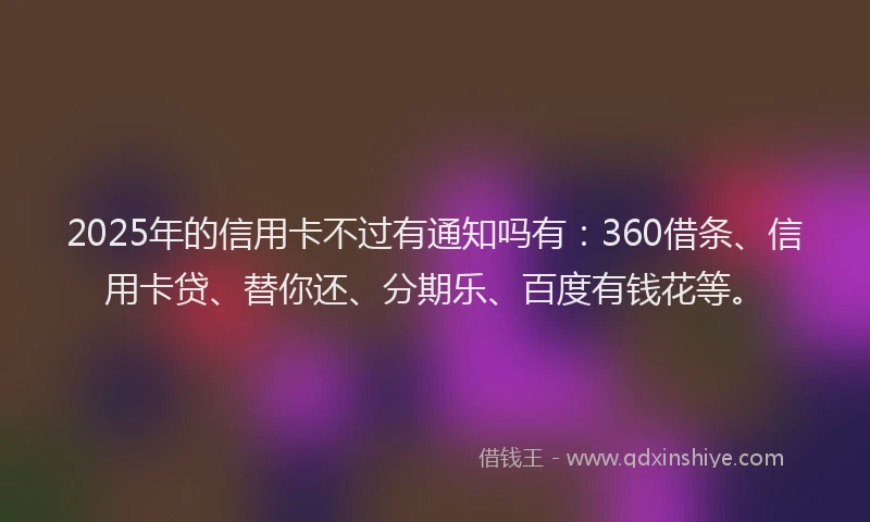 2025年的信用卡不过有通知吗有：360借条、信用卡贷、替你还、分期乐、百度有钱花等。