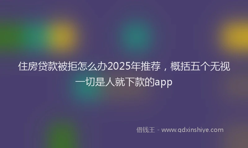 住房贷款被拒怎么办2025年推荐，概括五个无视一切是人就下款的app