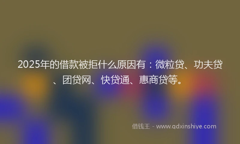 2025年的借款被拒什么原因有：微粒贷、功夫贷、团贷网、快贷通、惠商贷等。