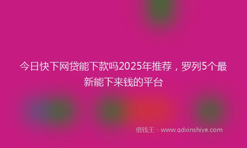 今日快下网贷能下款吗2025年推荐，罗列5个最新能下来钱的平台