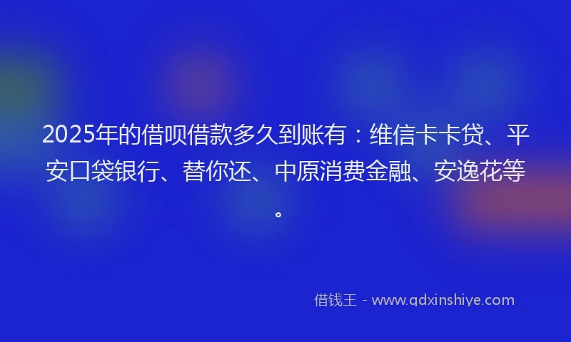 2025年的借呗借款多久到账有：维信卡卡贷、平安口袋银行、替你还、中原消费金融、安逸花等。