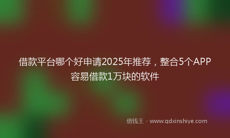 借款平台哪个好申请2025年推荐，整合5个APP容易借款1万块的软件