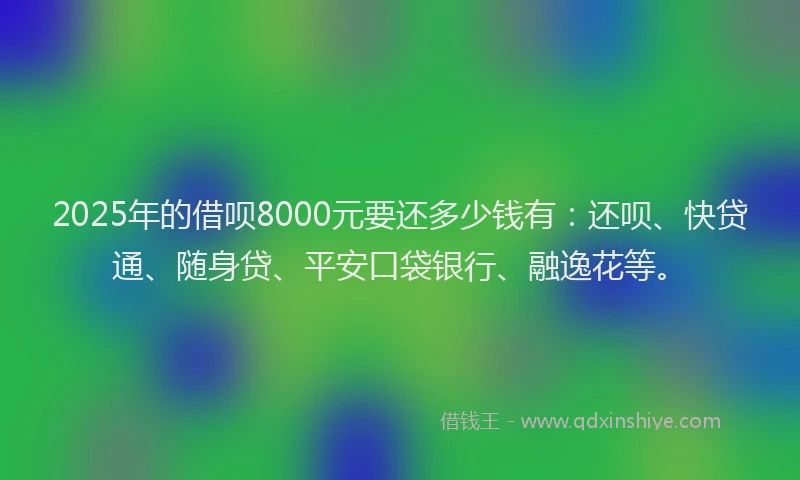 2025年的借呗8000元要还多少钱有：还呗、快贷通、随身贷、平安口袋银行、融逸花等。