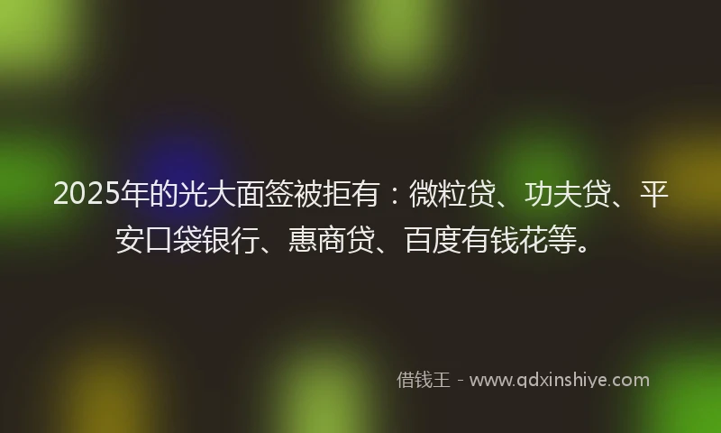 2025年的光大面签被拒有：微粒贷、功夫贷、平安口袋银行、惠商贷、百度有钱花等。