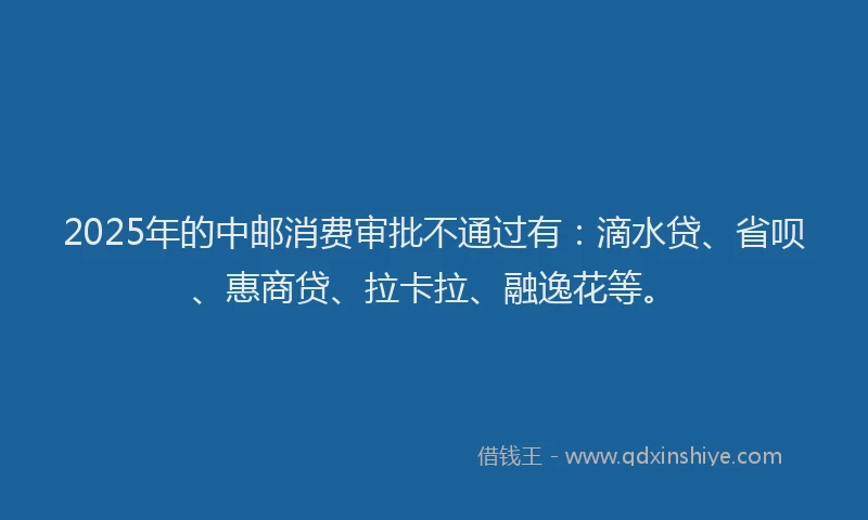 2025年的中邮消费审批不通过有：滴水贷、省呗、惠商贷、拉卡拉、融逸花等。