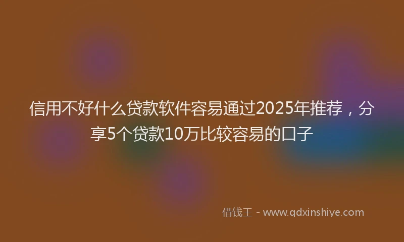 信用不好什么贷款软件容易通过2025年推荐，分享5个贷款10万比较容易的口子
