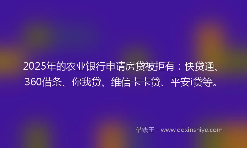 2025年的农业银行申请房贷被拒有：快贷通、360借条、你我贷、维信卡卡贷、平安i贷等。