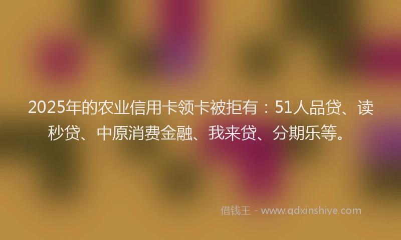 2025年的农业信用卡领卡被拒有：51人品贷、读秒贷、中原消费金融、我来贷、分期乐等。