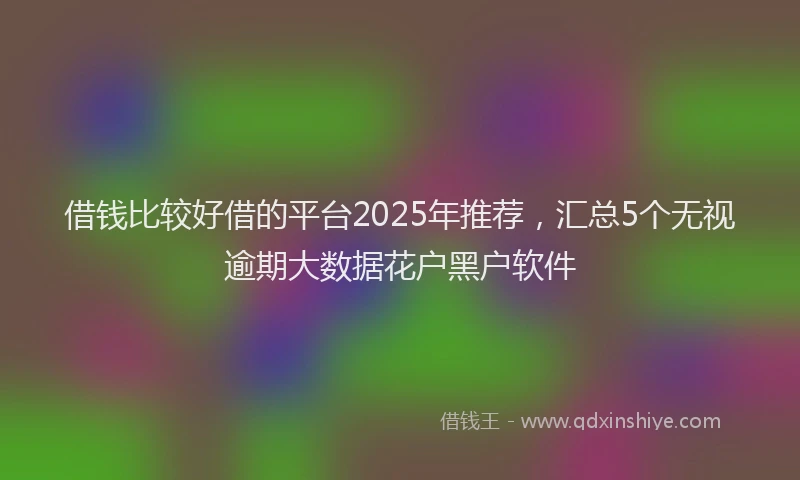 借钱比较好借的平台2025年推荐，汇总5个无视逾期大数据花户黑户软件